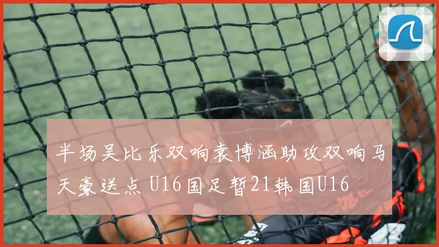 半场吴比乐双响袁博涵助攻双响马天豪送点 U16国足暂21韩国U16