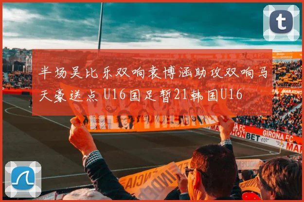 半场吴比乐双响袁博涵助攻双响马天豪送点 U16国足暂21韩国U16