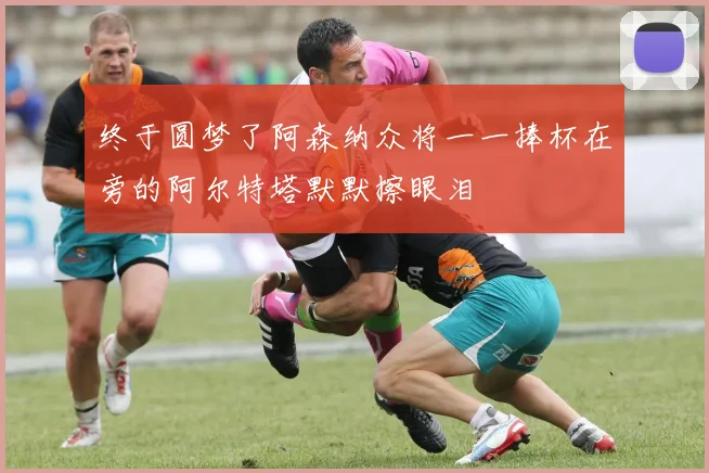 终于圆梦了阿森纳众将一一捧杯在旁的阿尔特塔默默擦眼泪