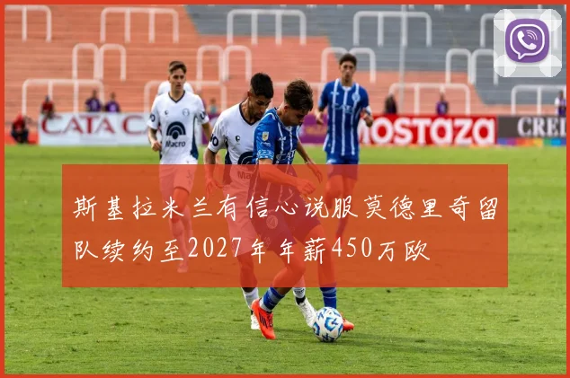 斯基拉米兰有信心说服莫德里奇留队续约至2027年年薪450万欧