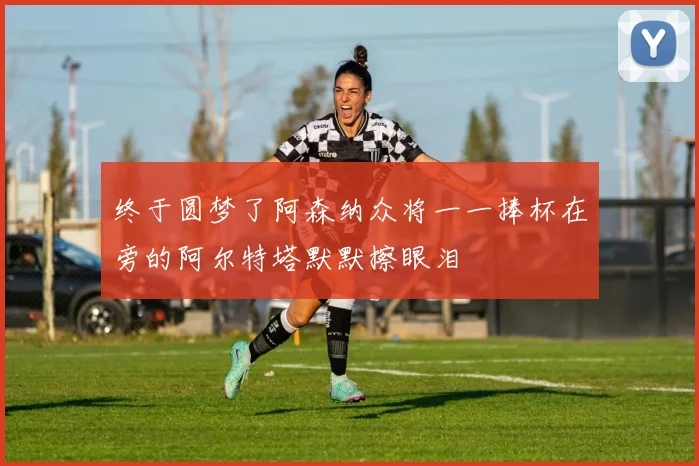 终于圆梦了阿森纳众将一一捧杯在旁的阿尔特塔默默擦眼泪